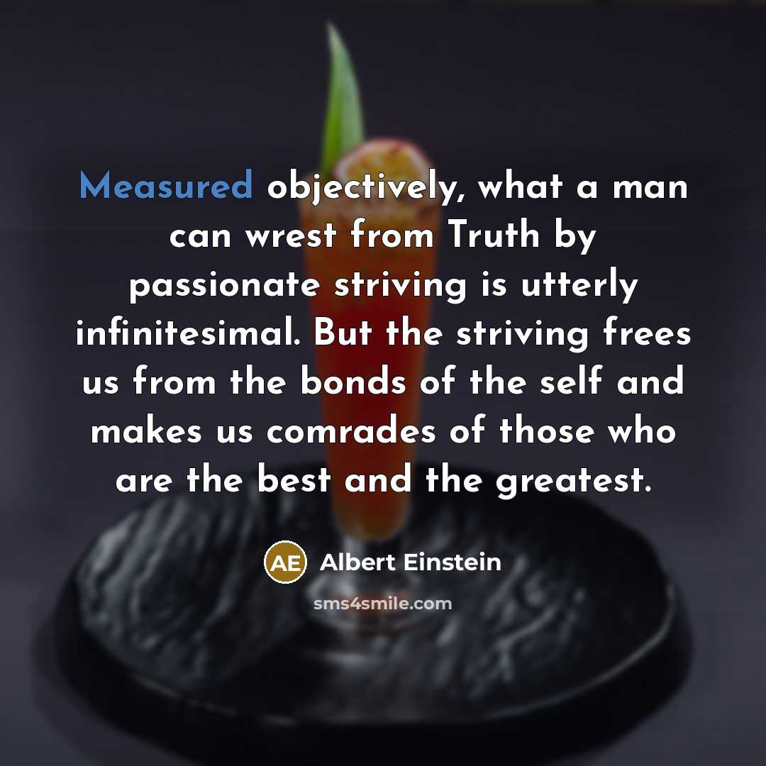 “Measured objectively, what a man can wrest from Truth by passionate striving is utterly infinitesimal. But the striving frees us from the bonds of the self and makes us comrades of those who are the best and the greatest.” quote by Albert Einstein