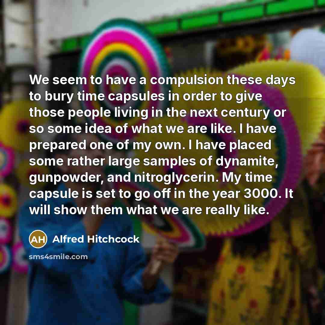 “We seem to have a compulsion these days to bury time capsules in order to give those people living in the next century or so some idea of what we are like. I have prepared one of my own. I have placed some rather large samples of dynamite, gunpowder, and nitroglycerin. My time capsule is set to go…” quote by Alfred Hitchcock