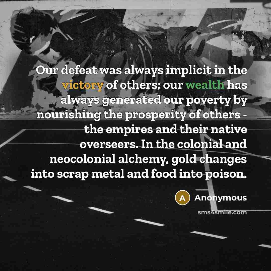 “Our defeat was always implicit in the victory of others; our wealth has always generated our poverty by nourishing the prosperity of others - the empires and their native overseers. In the colonial and neocolonial alchemy, gold changes into scrap metal and food into poison.” quote by Anonymous
