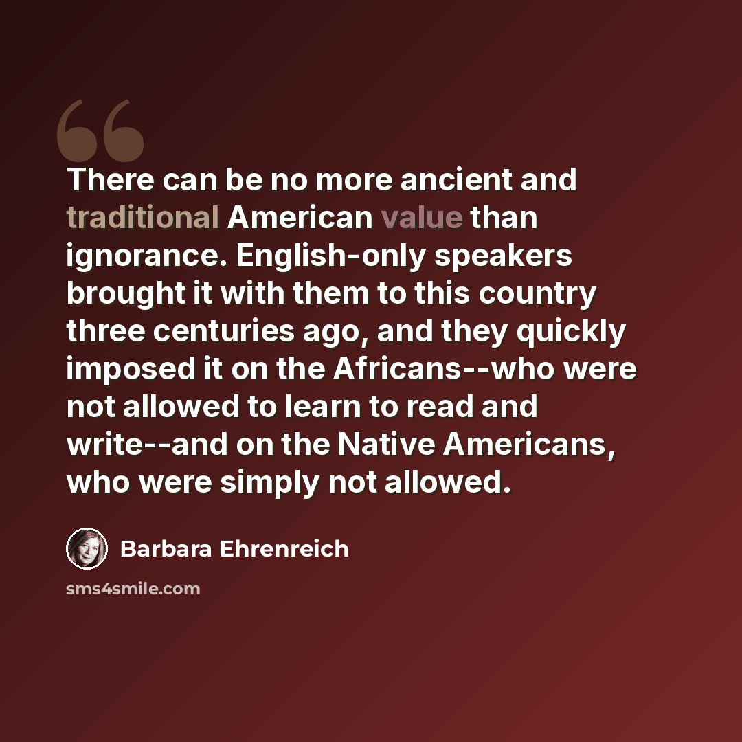 “There can be no more ancient and traditional American value than ignorance. English-only speakers brought it with them to this country three centuries ago, and they quickly imposed it on the Africans--who were not allowed to learn to read and write--and on the Native Americans, who were simply not…” quote by Barbara Ehrenreich