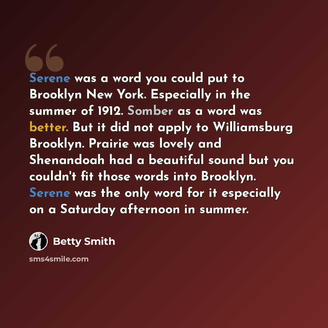 “Serene was a word you could put to Brooklyn New York. Especially in the summer of 1912. Somber as a word was better. But it did not apply to Williamsburg Brooklyn. Prairie was lovely and Shenandoah had a beautiful sound but you couldn't fit those words into Brooklyn. Serene was the only word for…” quote by Betty Smith