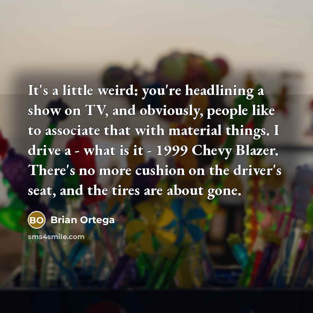“It's a little weird: you're headlining a show on TV, and obviously, people like to associate that with material things. I drive a - what is it - 1999 Chevy Blazer. There's no more cushion on the driver's seat, and the tires are about gone.” quote by Brian Ortega