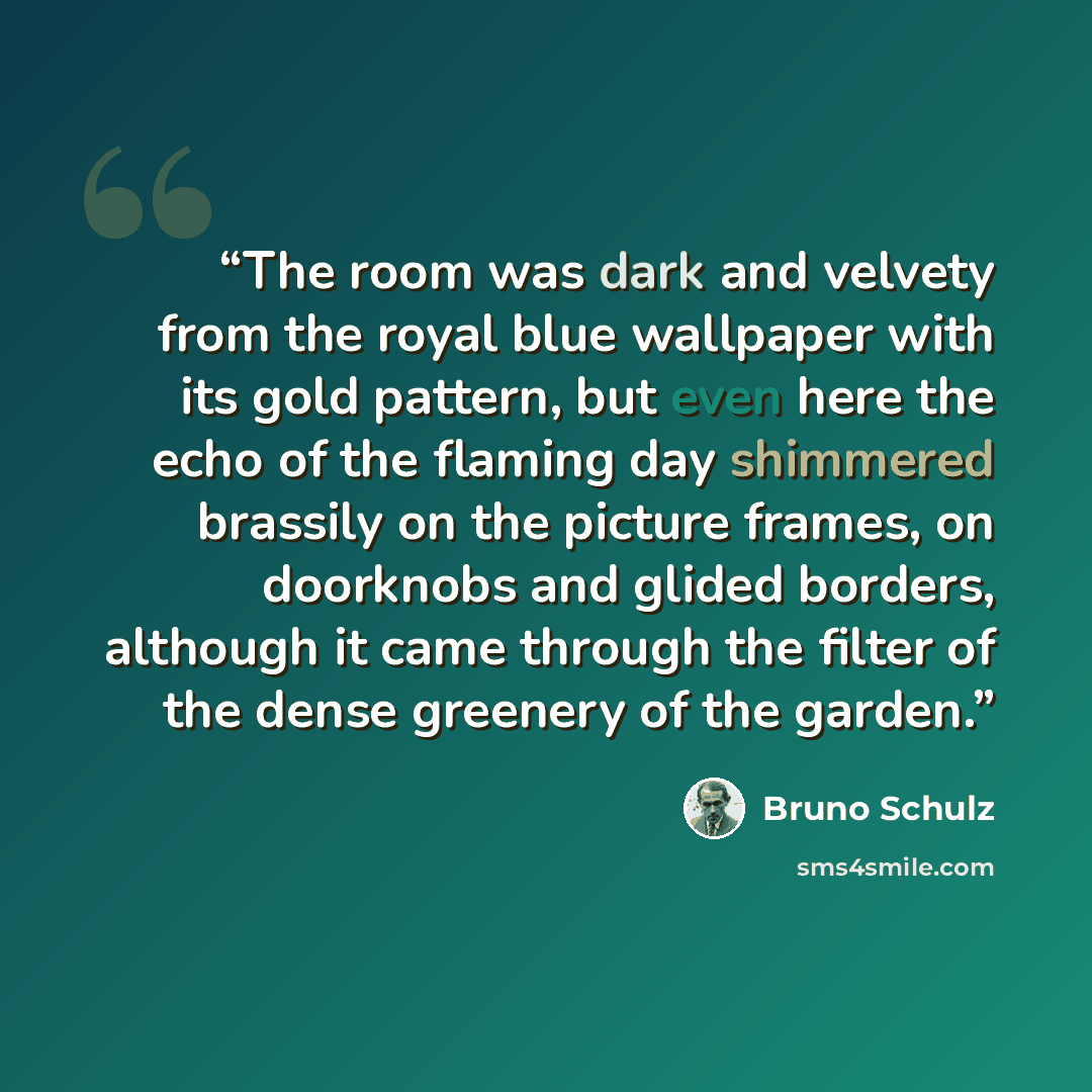 “The room was dark and velvety from the royal blue wallpaper with its gold pattern, but even here the echo of the flaming day shimmered brassily on the picture frames, on doorknobs and glided borders, although it came through the filter of the dense greenery of the garden.” quote by Bruno Schulz