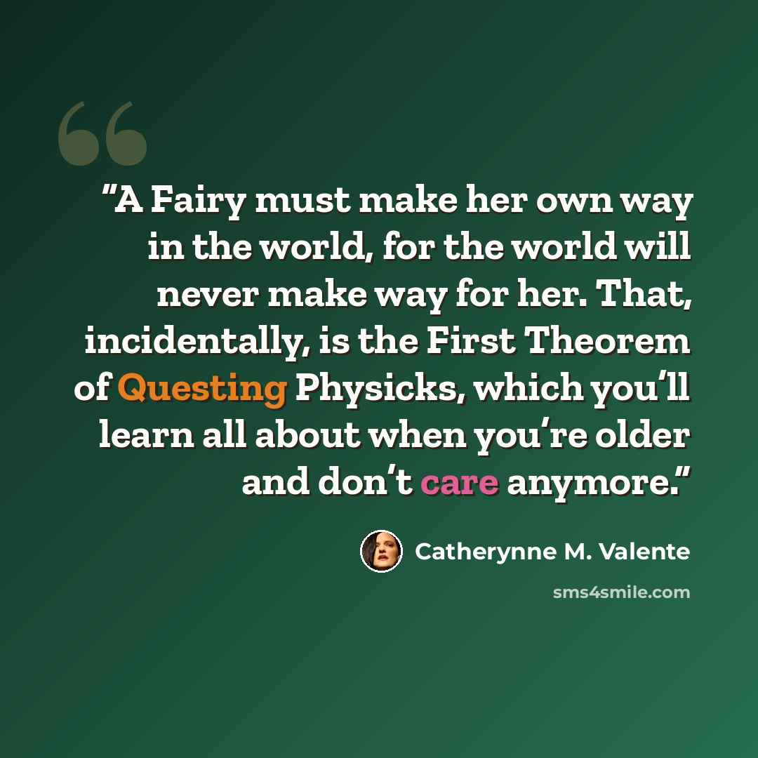 “A Fairy must make her own way in the world, for the world will never make way for her. That, incidentally, is the First Theorem of Questing Physicks, which you’ll learn all about when you’re older and don’t care anymore.” quote by Catherynne M. Valente