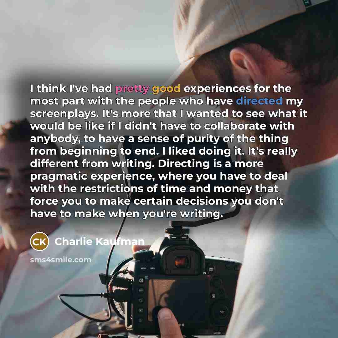 “I think I've had pretty good experiences for the most part with the people who have directed my screenplays. It's more that I wanted to see what it would be like if I didn't have to collaborate with anybody, to have a sense of purity of the thing from beginning to end. I liked doing it. It's…” quote by Charlie Kaufman