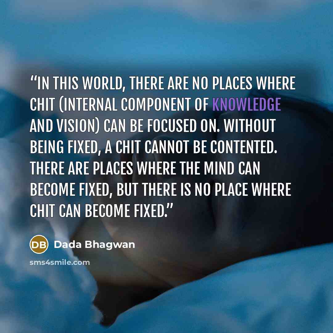 “In this world, there are no places where chit (internal component of knowledge and vision) can be focused on. Without being fixed, a chit cannot be contented. There are places where the mind can become fixed, but there is no place where chit can become fixed.” quote by Dada Bhagwan