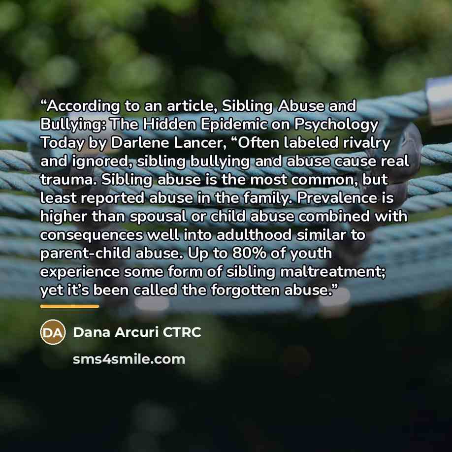 “According to an article, Sibling Abuse and Bullying: The Hidden Epidemic on Psychology Today by Darlene Lancer, “Often labeled rivalry and ignored, sibling bullying and abuse cause real trauma. Sibling abuse is the most common, but least reported abuse in the family. Prevalence is higher than…” quote by Dana Arcuri CTRC