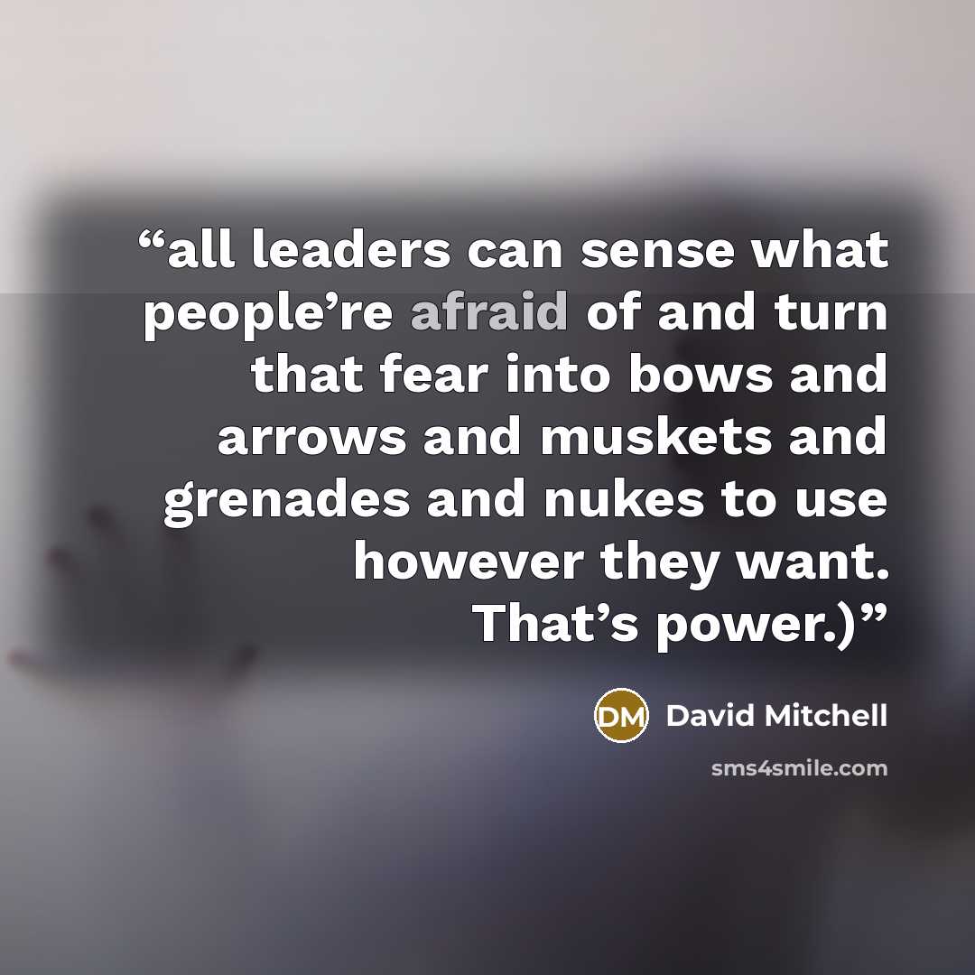 “all leaders can sense what people’re afraid of and turn that fear into bows and arrows and muskets and grenades and nukes to use however they want. That’s power.)” quote by David Mitchell