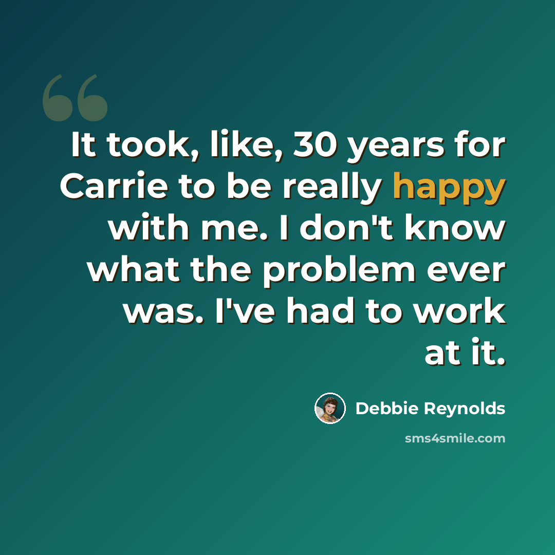 “It took, like, 30 years for Carrie to be really happy with me. I don't know what the problem ever was. I've had to work at it.” quote by Debbie Reynolds