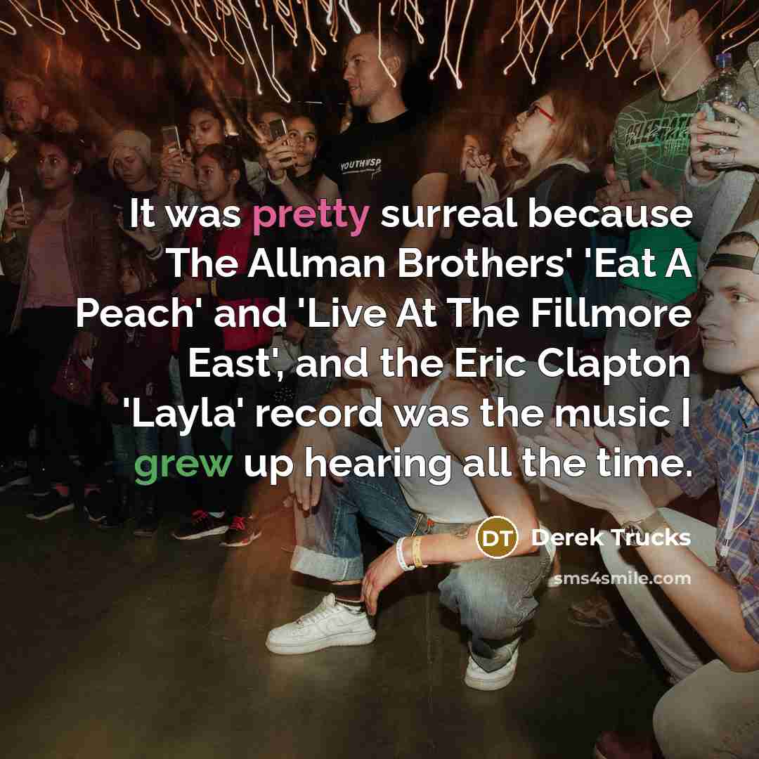 “It was pretty surreal because The Allman Brothers' 'Eat A Peach' and 'Live At The Fillmore East', and the Eric Clapton 'Layla' record was the music I grew up hearing all the time.” quote by Derek Trucks