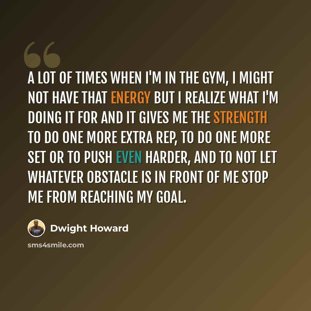 “A lot of times when I'm in the gym, I might not have that energy but I realize what I'm doing it for and it gives me the strength to do one more extra rep, to do one more set or to push even harder, and to not let whatever obstacle is in front of me stop me from reaching my goal.” quote by Dwight Howard