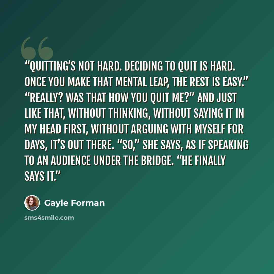 “Quitting’s not hard. Deciding to quit is hard. Once you make that mental leap, the rest is easy.” “Really? Was that how you quit me?” And just like that, without thinking, without saying it in my head first, without arguing with myself for days, it’s out there. “So,” she says, as if speaking to an…” quote by Gayle Forman