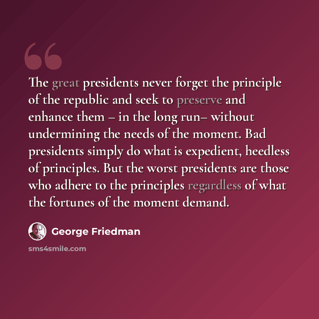 “The great presidents never forget the principle of the republic and seek to preserve and enhance them – in the long run– without undermining the needs of the moment. Bad presidents simply do what is expedient, heedless of principles. But the worst presidents are those who adhere to the principles…” quote by George Friedman