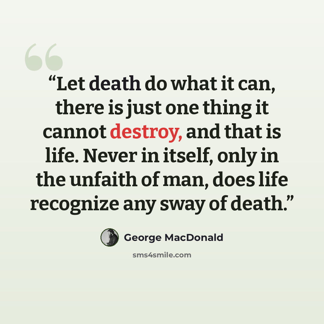 “Let death do what it can, there is just one thing it cannot destroy, and that is life. Never in itself, only in the unfaith of man, does life recognize any sway of death.” quote by George MacDonald