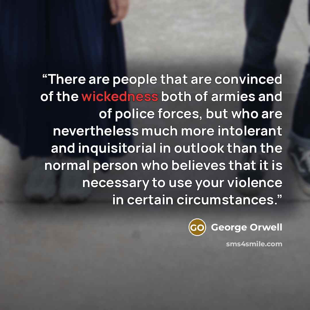 “There are people that are convinced of the wickedness both of armies and of police forces, but who are nevertheless much more intolerant and inquisitorial in outlook than the normal person who believes that it is necessary to use your violence in certain circumstances.” quote by George Orwell