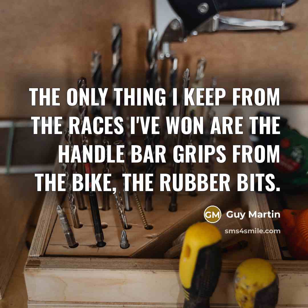 “The only thing I keep from the races I've won are the handle bar grips from the bike, the rubber bits.” quote by Guy Martin