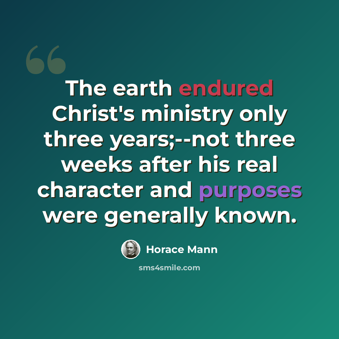 “The earth endured Christ's ministry only three years;--not three weeks after his real character and purposes were generally known.” quote by Horace Mann