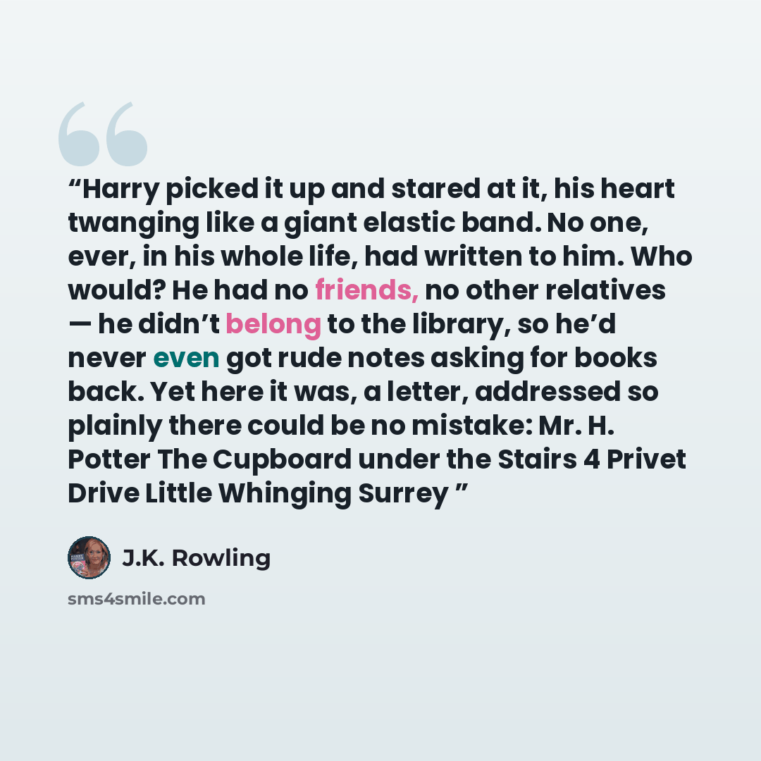 “Harry picked it up and stared at it, his heart twanging like a giant elastic band. No one, ever, in his whole life, had written to him. Who would? He had no friends, no other relatives — he didn’t belong to the library, so he’d never even got rude notes asking for books back. Yet here it was, a…” quote by J.K. Rowling