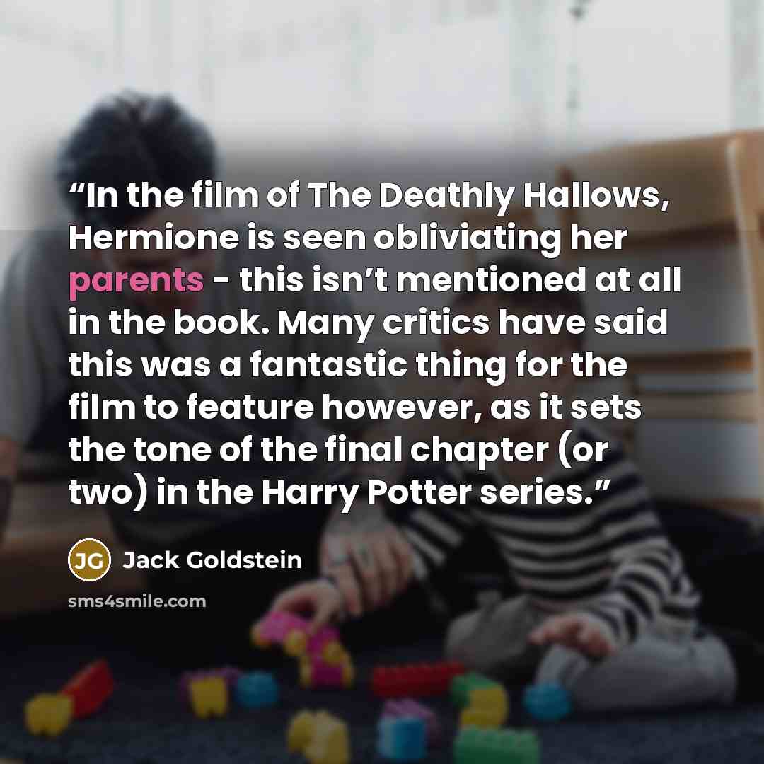 “In the film of The Deathly Hallows, Hermione is seen obliviating her parents - this isn’t mentioned at all in the book. Many critics have said this was a fantastic thing for the film to feature however, as it sets the tone of the final chapter (or two) in the Harry Potter series.” quote by Jack Goldstein