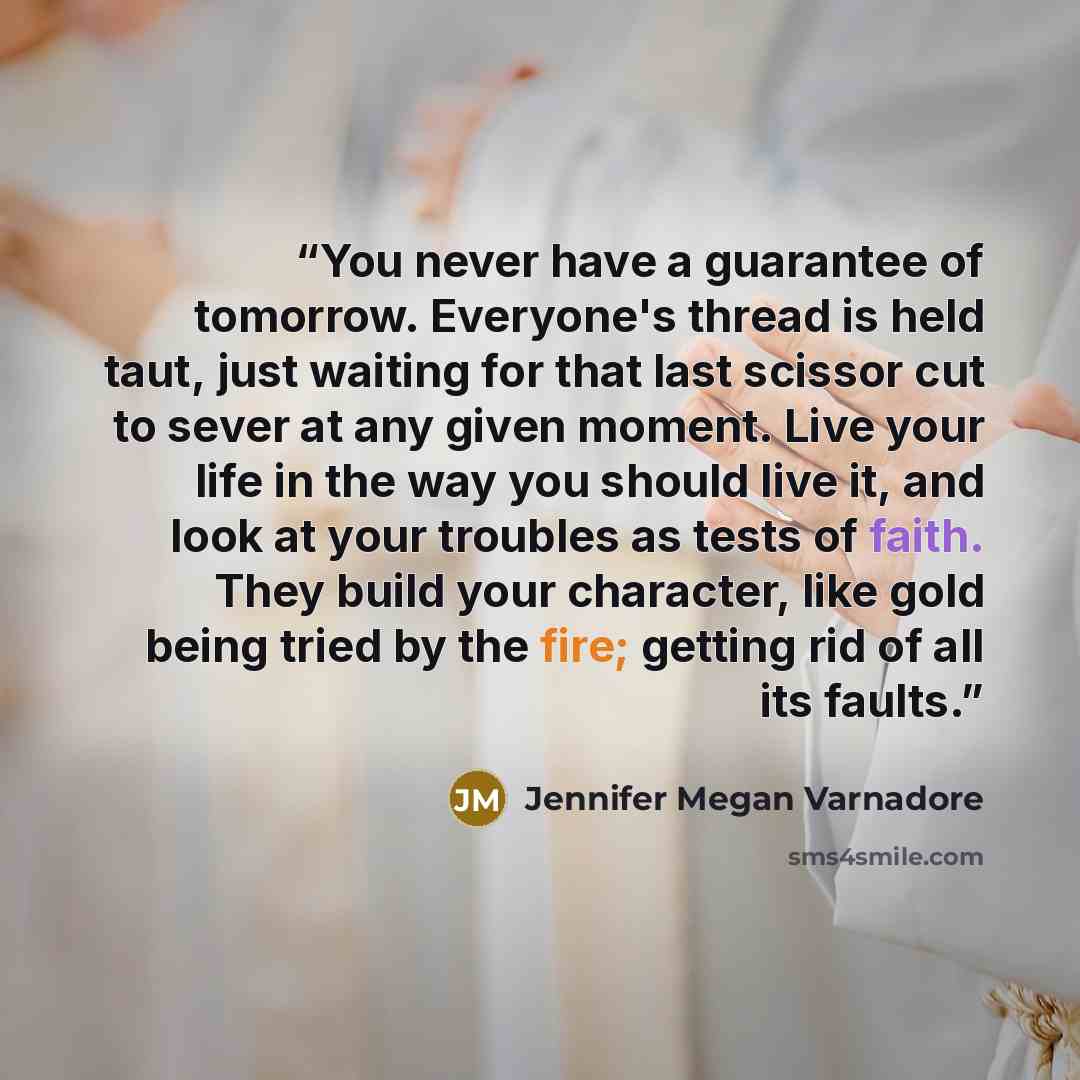 “You never have a guarantee of tomorrow. Everyone's thread is held taut, just waiting for that last scissor cut to sever at any given moment. Live your life in the way you should live it, and look at your troubles as tests of faith. They build your character, like gold being tried by the fire…” quote by Jennifer Megan Varnadore