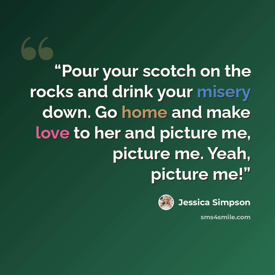 “Pour your scotch on the rocks and drink your misery down. Go home and make love to her and picture me, picture me. Yeah, picture me!” quote by Jessica Simpson