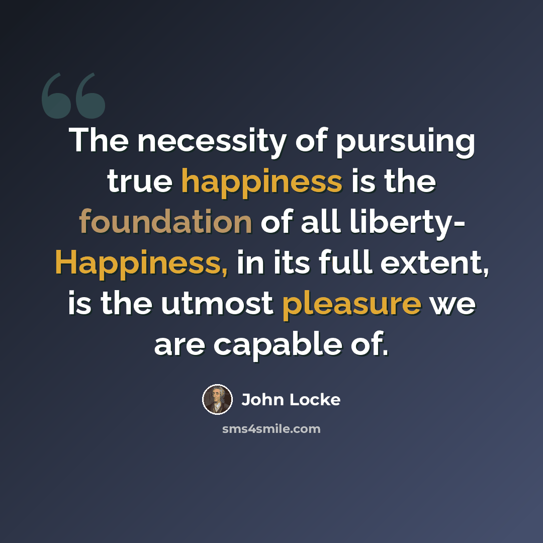 “The necessity of pursuing true happiness is the foundation of all liberty- Happiness, in its full extent, is the utmost pleasure we are capable of.” quote by John Locke