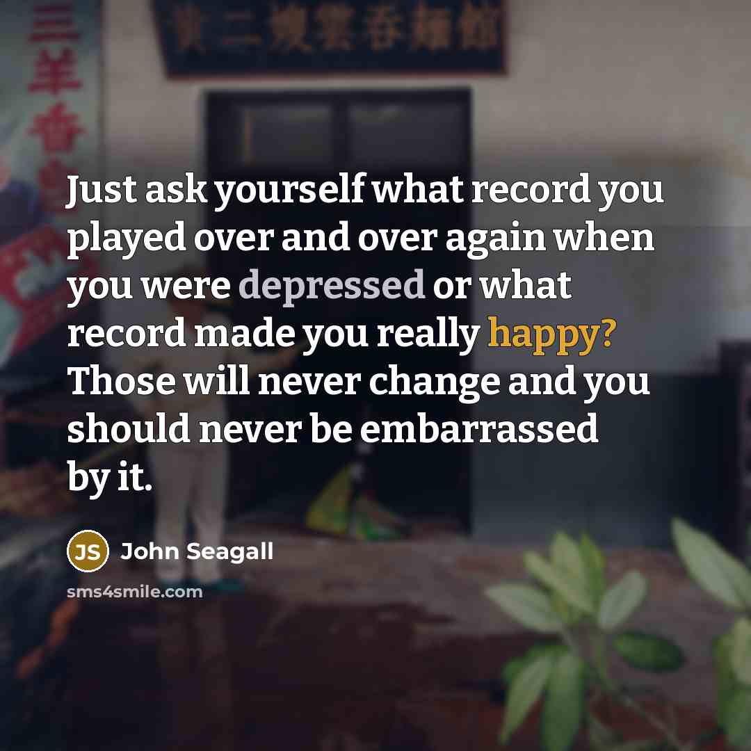 “Just ask yourself what record you played over and over again when you were depressed or what record made you really happy? Those will never change and you should never be embarrassed by it.” quote by John Seagall