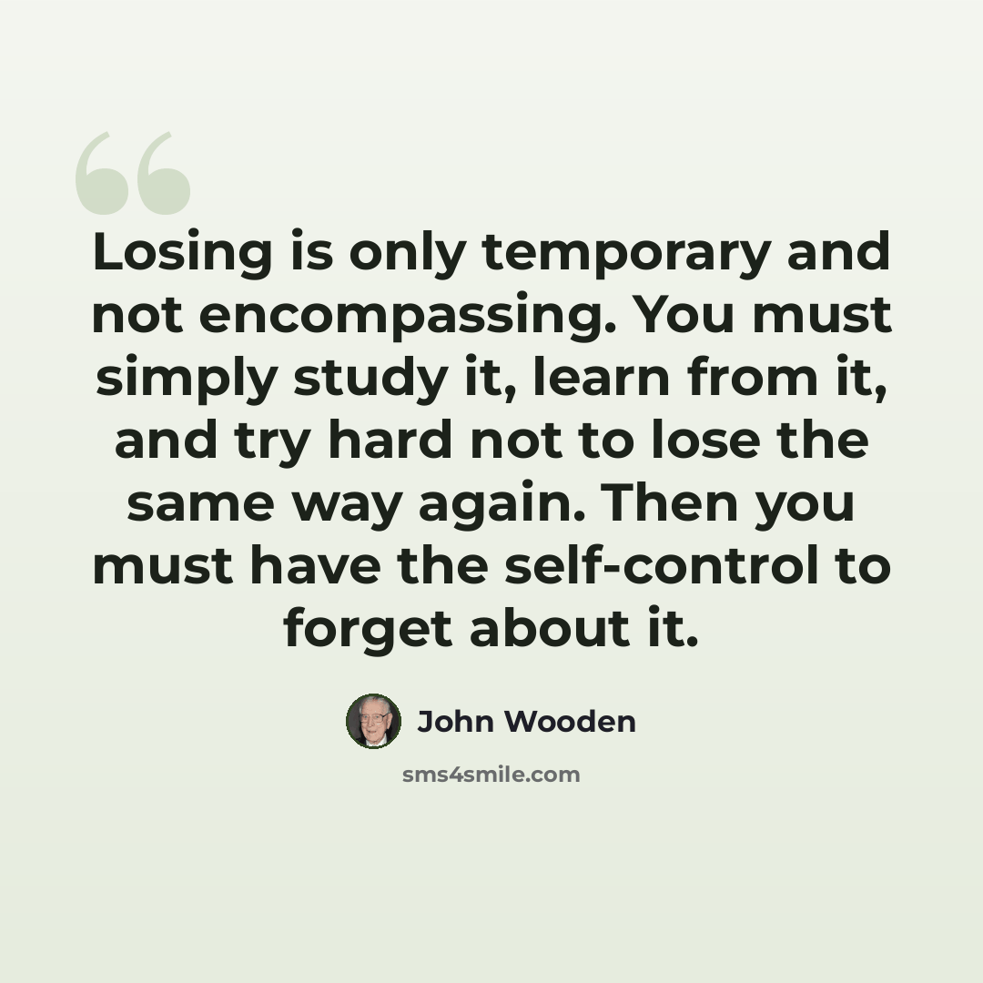 “Losing is only temporary and not encompassing. You must simply study it, learn from it, and try hard not to lose the same way again. Then you must have the self-control to forget about it.” quote by John Wooden
