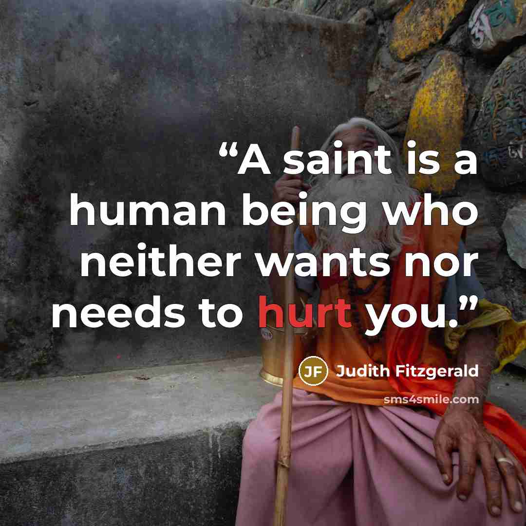 “A saint is a human being who neither wants nor needs to hurt you.” quote by Judith Fitzgerald