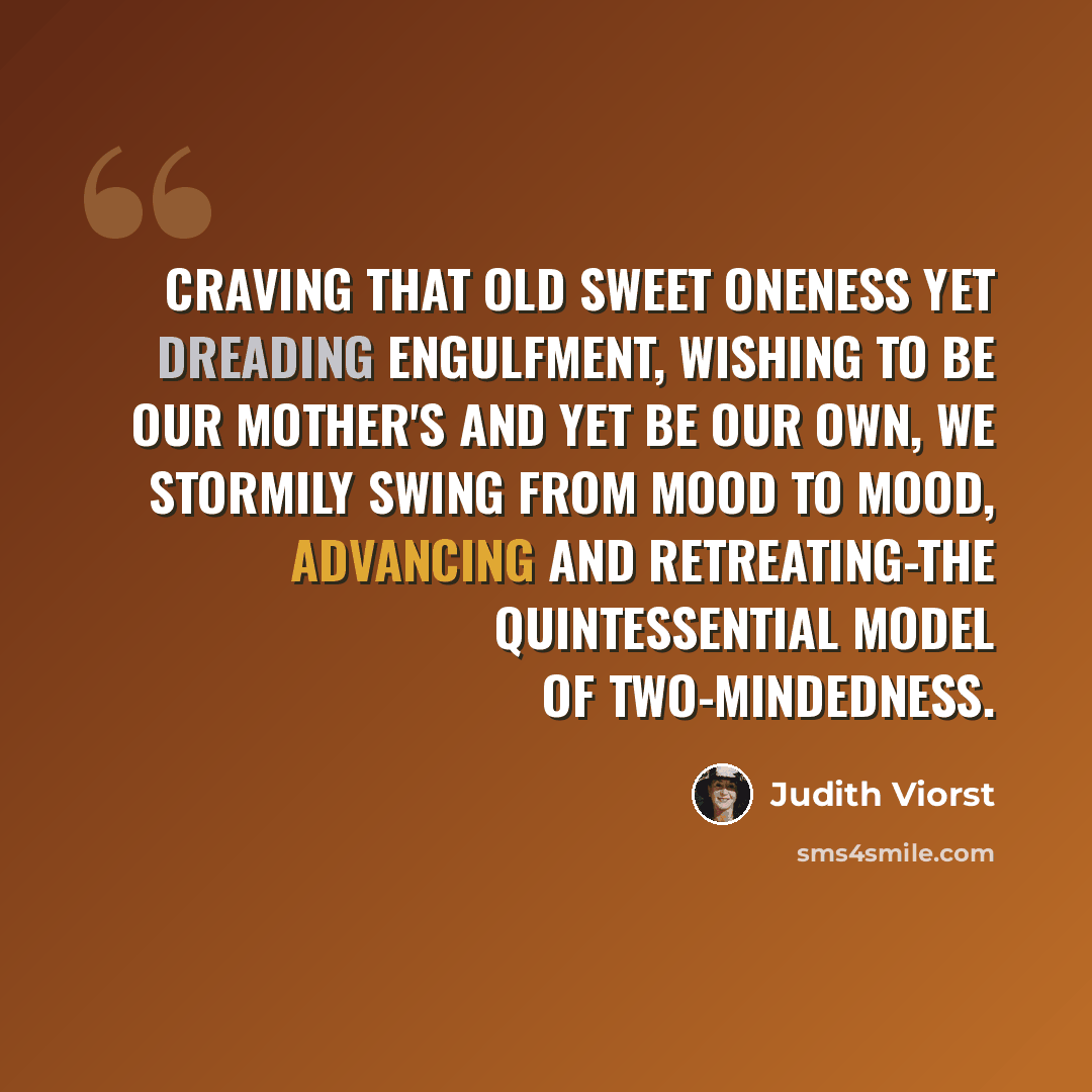 “Craving that old sweet oneness yet dreading engulfment, wishing to be our mother's and yet be our own, we stormily swing from mood to mood, advancing and retreating-the quintessential model of two-mindedness.” quote by Judith Viorst