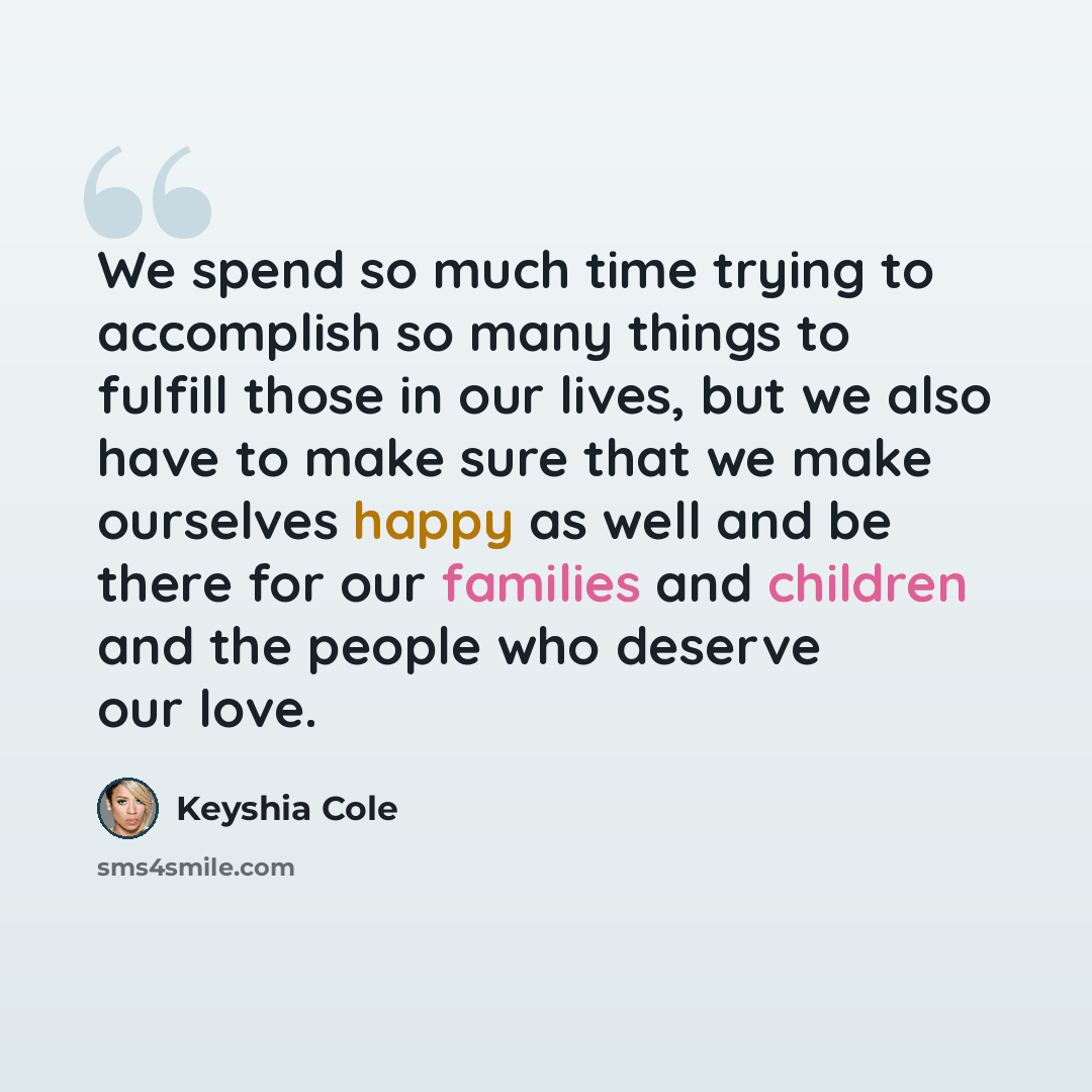“We spend so much time trying to accomplish so many things to fulfill those in our lives, but we also have to make sure that we make ourselves happy as well and be there for our families and children and the people who deserve our love.” quote by Keyshia Cole