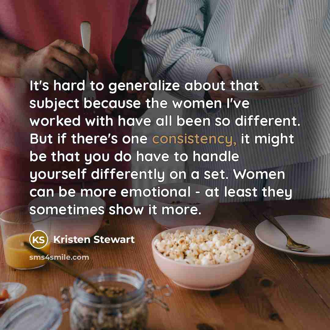 “It's hard to generalize about that subject because the women I've worked with have all been so different. But if there's one consistency, it might be that you do have to handle yourself differently on a set. Women can be more emotional - at least they sometimes show it more.” quote by Kristen Stewart