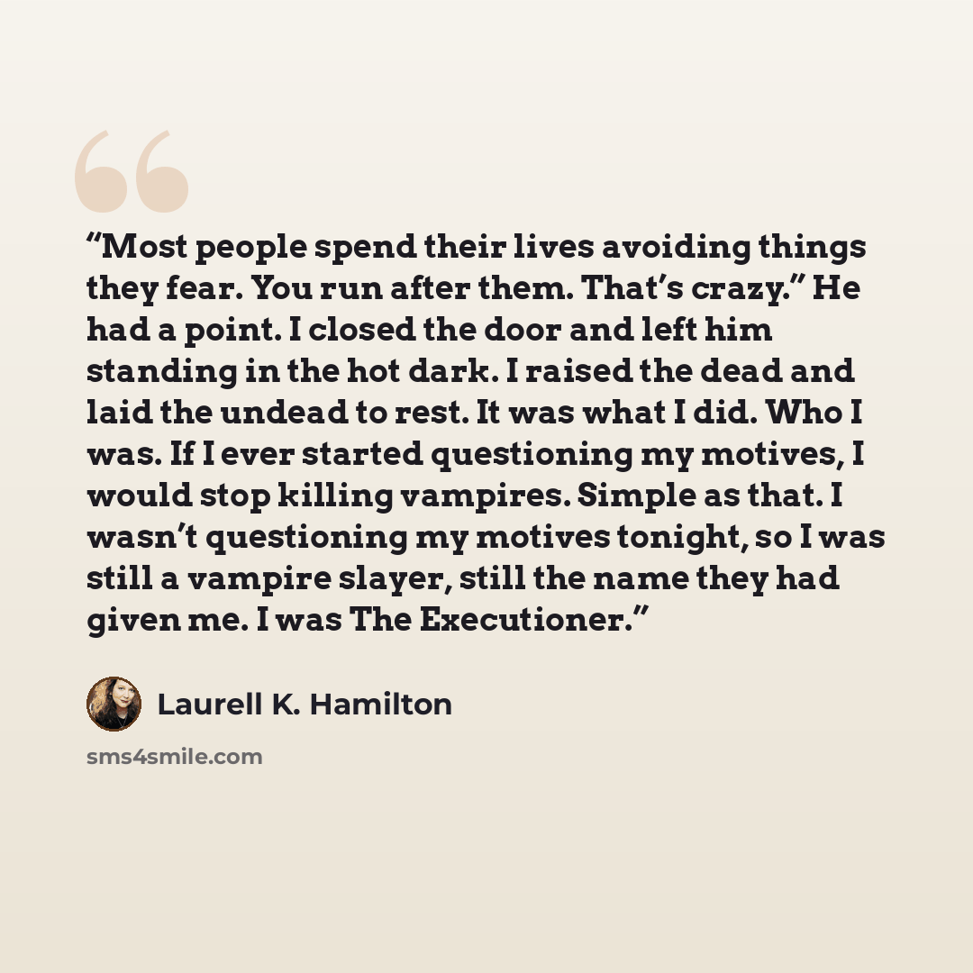 “Most people spend their lives avoiding things they fear. You run after them. That’s crazy.” He had a point. I closed the door and left him standing in the hot dark. I raised the dead and laid the undead to rest. It was what I did. Who I was. If I ever started questioning my motives, I would stop…” quote by Laurell K. Hamilton