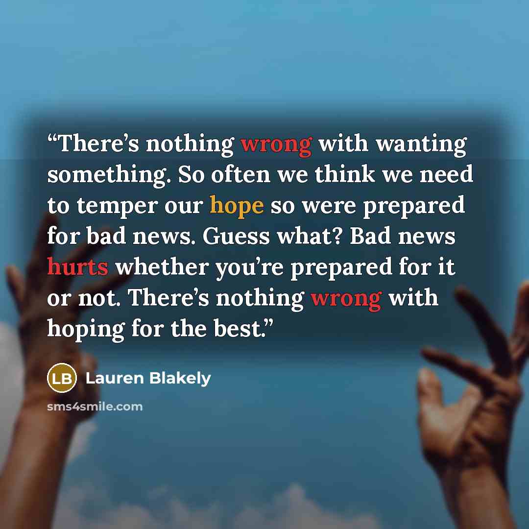 “There’s nothing wrong with wanting something. So often we think we need to temper our hope so were prepared for bad news. Guess what? Bad news hurts whether you’re prepared for it or not. There’s nothing wrong with hoping for the best.” quote by Lauren Blakely