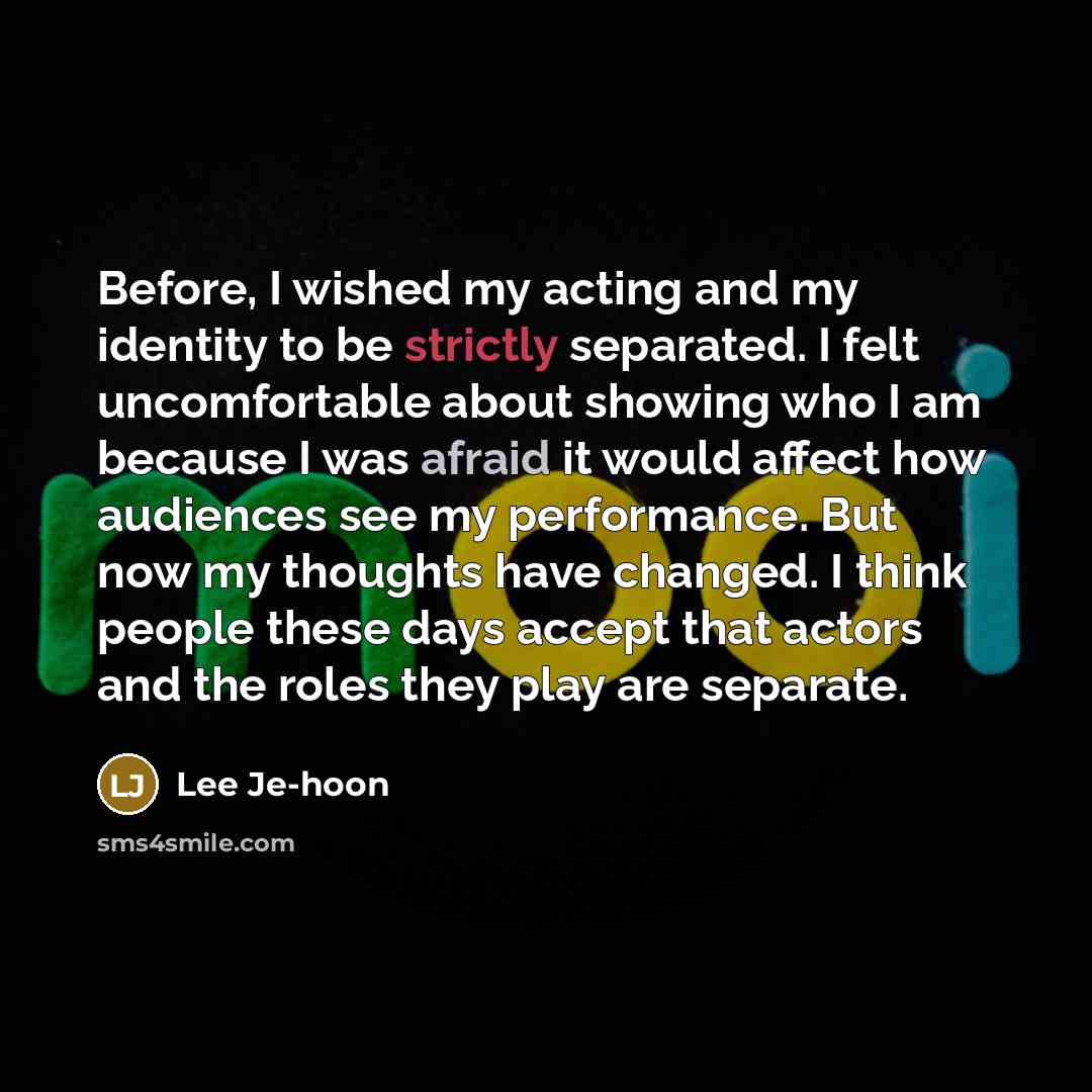 “Before, I wished my acting and my identity to be strictly separated. I felt uncomfortable about showing who I am because I was afraid it would affect how audiences see my performance. But now my thoughts have changed. I think people these days accept that actors and the roles they play are separate.” quote by Lee Je-hoon