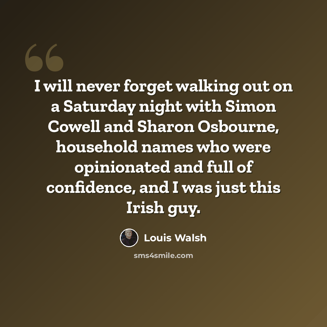 “I will never forget walking out on a Saturday night with Simon Cowell and Sharon Osbourne, household names who were opinionated and full of confidence, and I was just this Irish guy.” quote by Louis Walsh