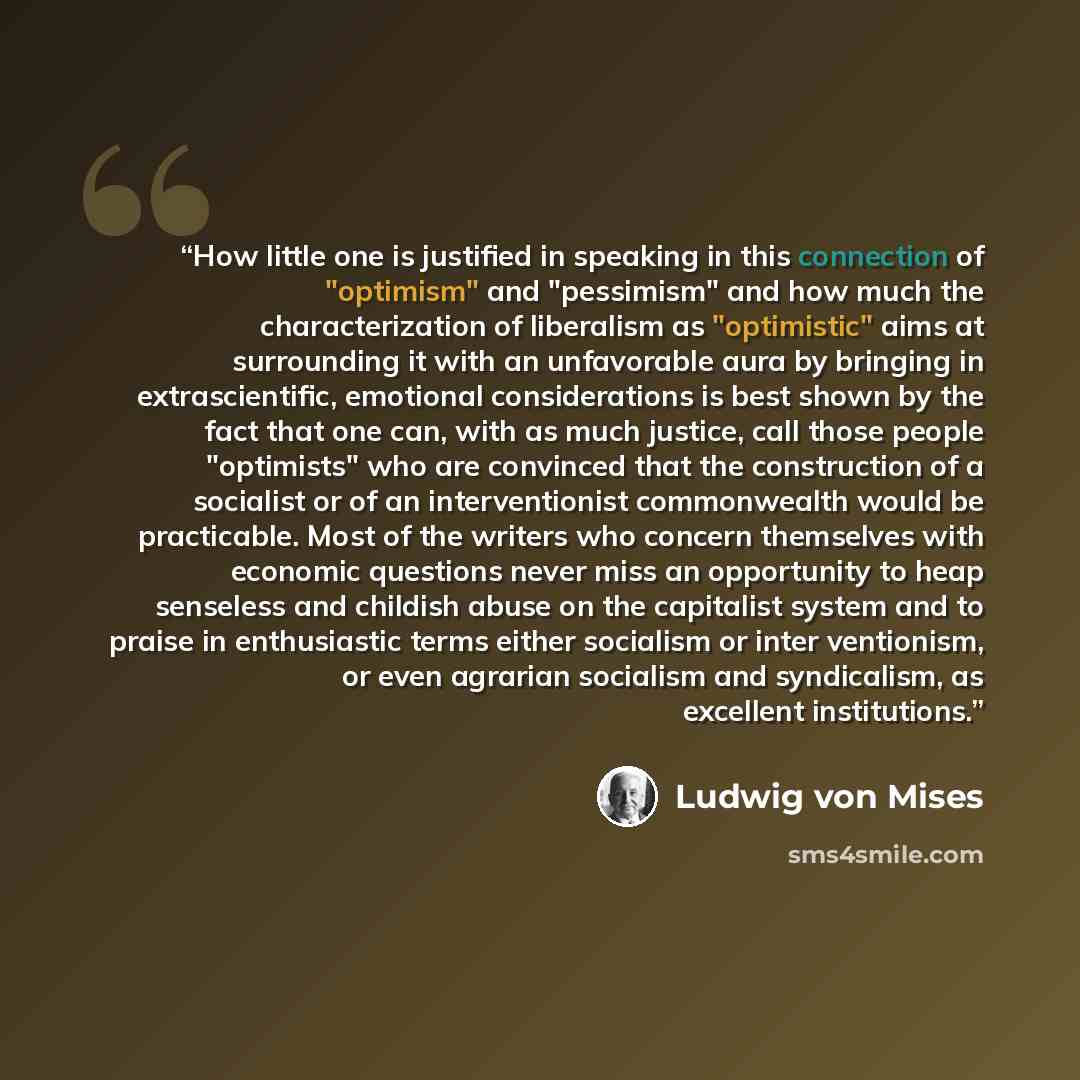 “How little one is justified in speaking in this connection of "optimism" and "pessimism" and how much the characterization of liberalism as "optimistic" aims at surrounding it with an unfavorable aura by bringing in extrascientific, emotional considerations is best shown by the fact that one can…” quote by Ludwig von Mises