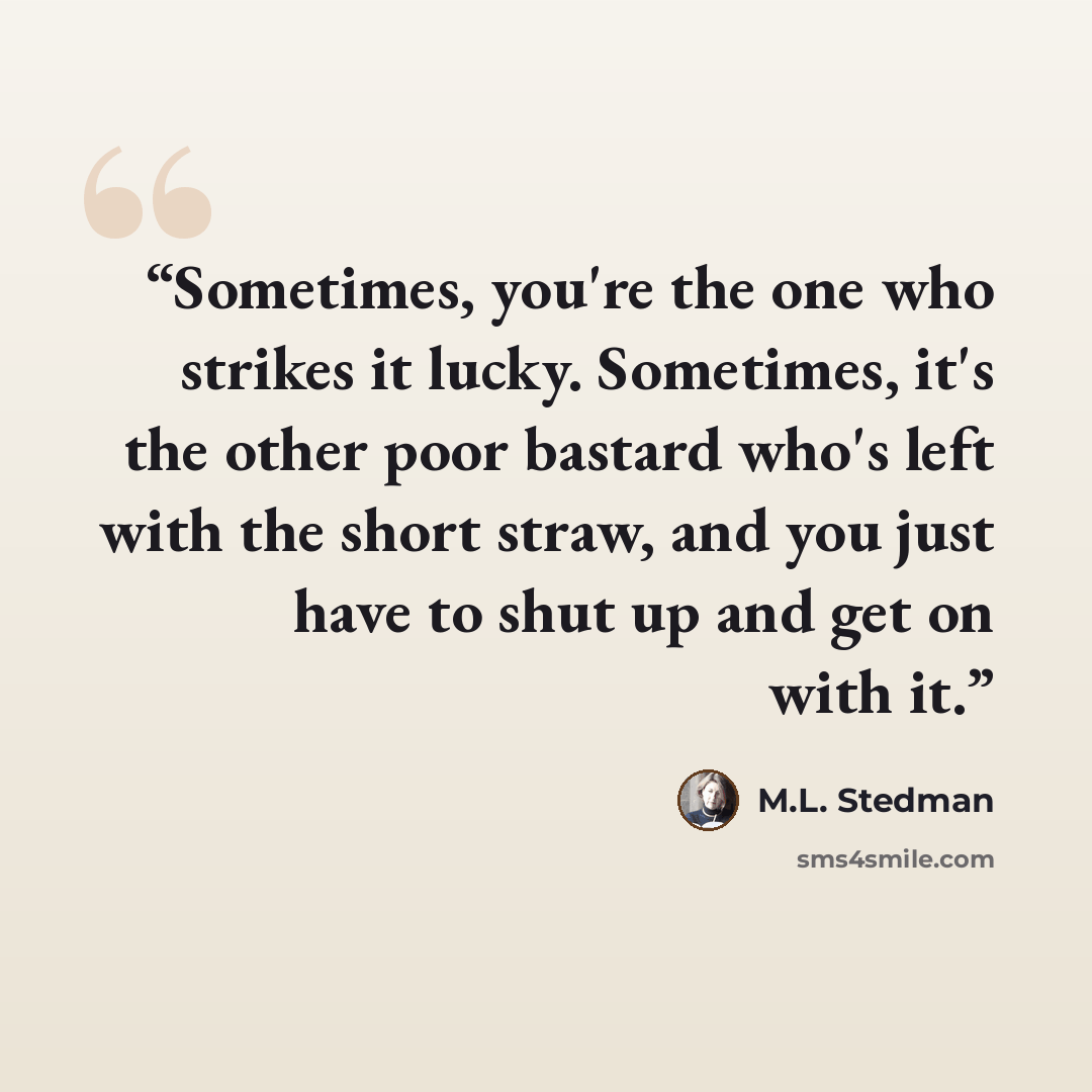“Sometimes, you're the one who strikes it lucky. Sometimes, it's the other poor bastard who's left with the short straw, and you just have to shut up and get on with it.” quote by M.L. Stedman