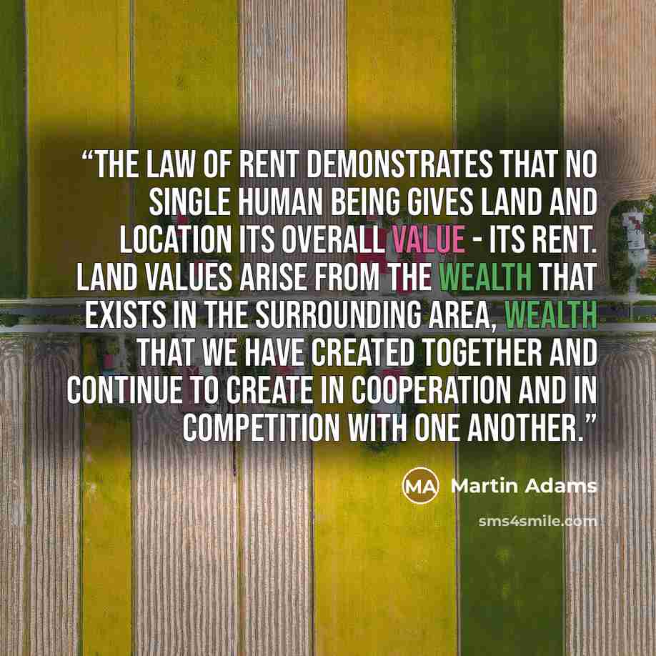 “The Law of Rent demonstrates that no single human being gives land and location its overall value - its rent. Land values arise from the wealth that exists in the surrounding area, wealth that we have created together and continue to create in cooperation and in competition with one another.” quote by Martin Adams