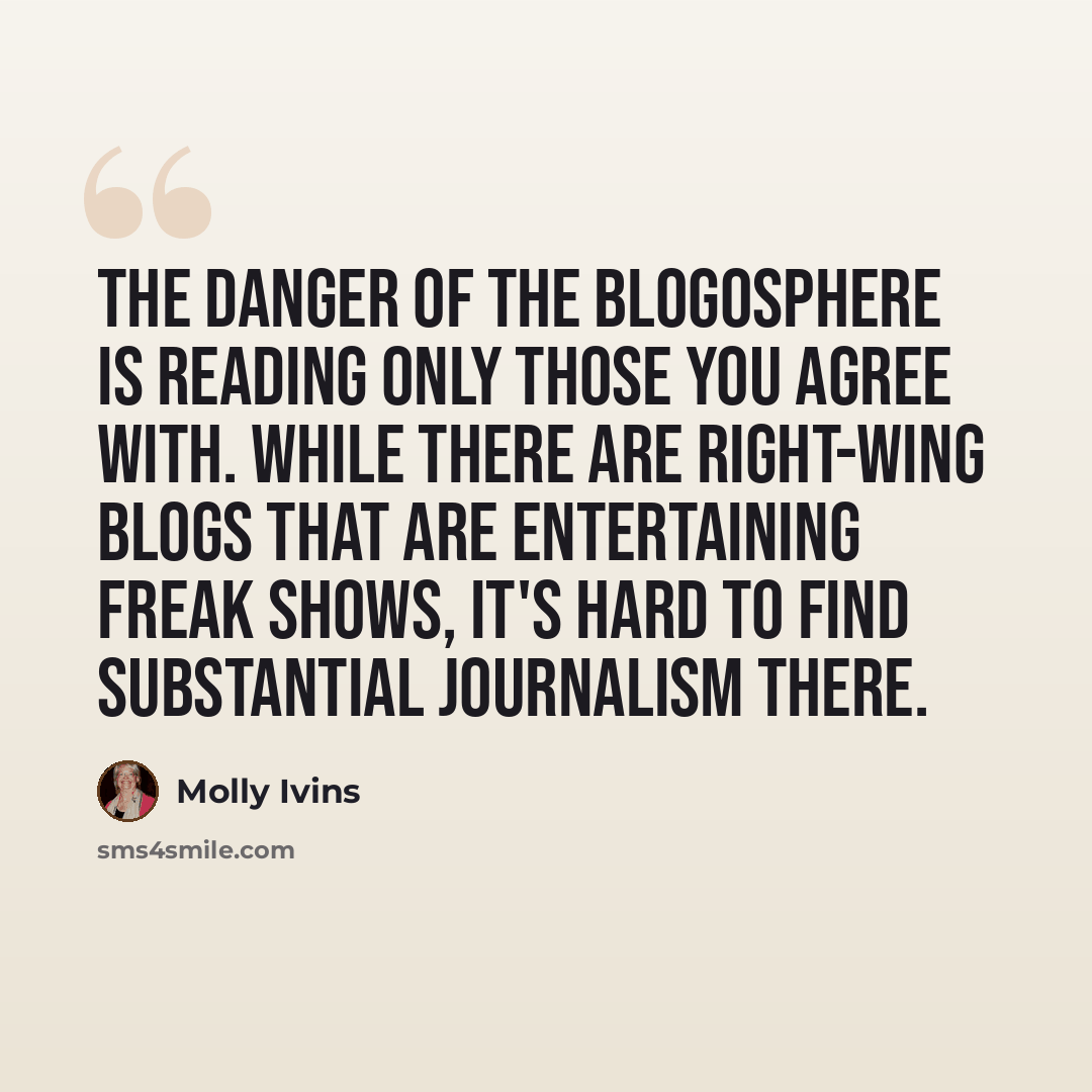 “The danger of the blogosphere is reading only those you agree with. While there are right-wing blogs that are entertaining freak shows, it's hard to find substantial journalism there.” quote by Molly Ivins