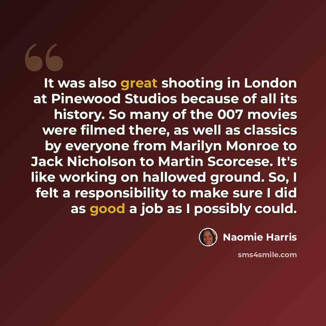 “It was also great shooting in London at Pinewood Studios because of all its history. So many of the 007 movies were filmed there, as well as classics by everyone from Marilyn Monroe to Jack Nicholson to Martin Scorcese. It's like working on hallowed ground. So, I felt a responsibility to make sure…” quote by Naomie Harris