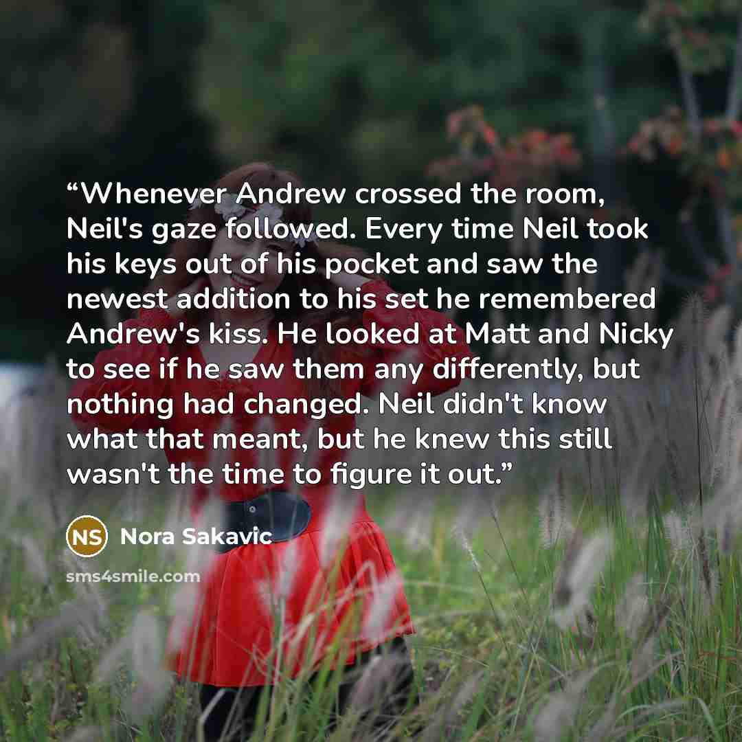 “Whenever Andrew crossed the room, Neil's gaze followed. Every time Neil took his keys out of his pocket and saw the newest addition to his set he remembered Andrew's kiss. He looked at Matt and Nicky to see if he saw them any differently, but nothing had changed. Neil didn't know what that meant…” quote by Nora Sakavic