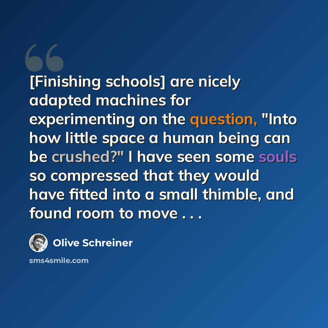 “[Finishing schools] are nicely adapted machines for experimenting on the question, "Into how little space a human being can be crushed?" I have seen some souls so compressed that they would have fitted into a small thimble, and found room to move . . .” quote by Olive Schreiner
