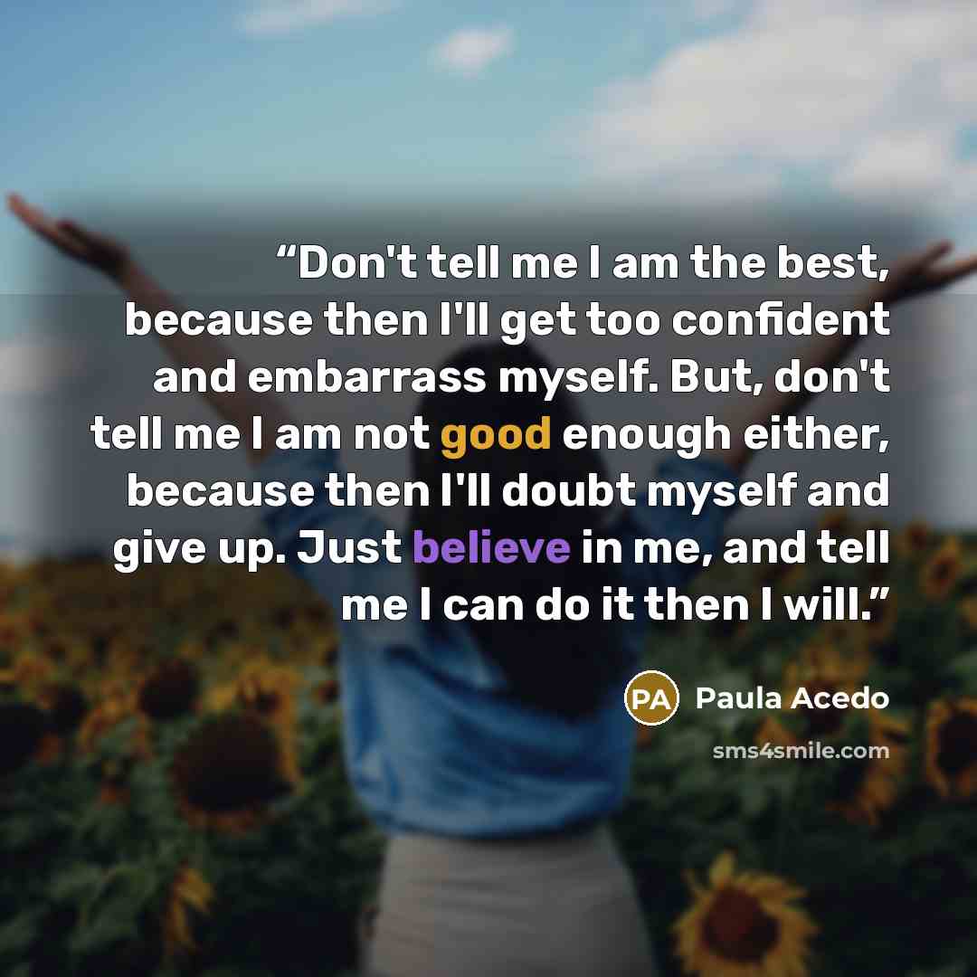 “Don't tell me I am the best, because then I'll get too confident and embarrass myself. But, don't tell me I am not good enough either, because then I'll doubt myself and give up. Just believe in me, and tell me I can do it then I will.” quote by Paula Acedo
