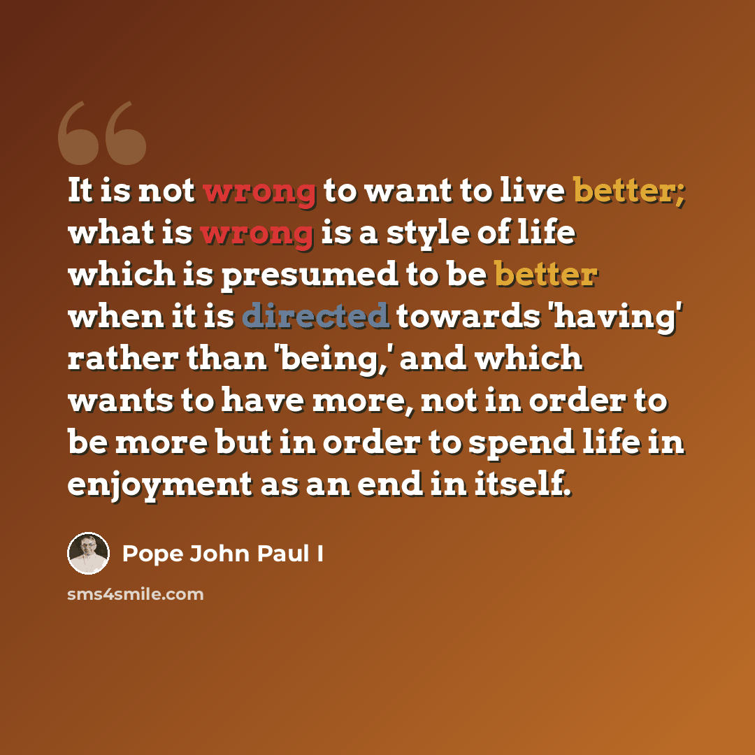“It is not wrong to want to live better; what is wrong is a style of life which is presumed to be better when it is directed towards 'having' rather than 'being,' and which wants to have more, not in order to be more but in order to spend life in enjoyment as an end in itself.” quote by Pope John Paul I