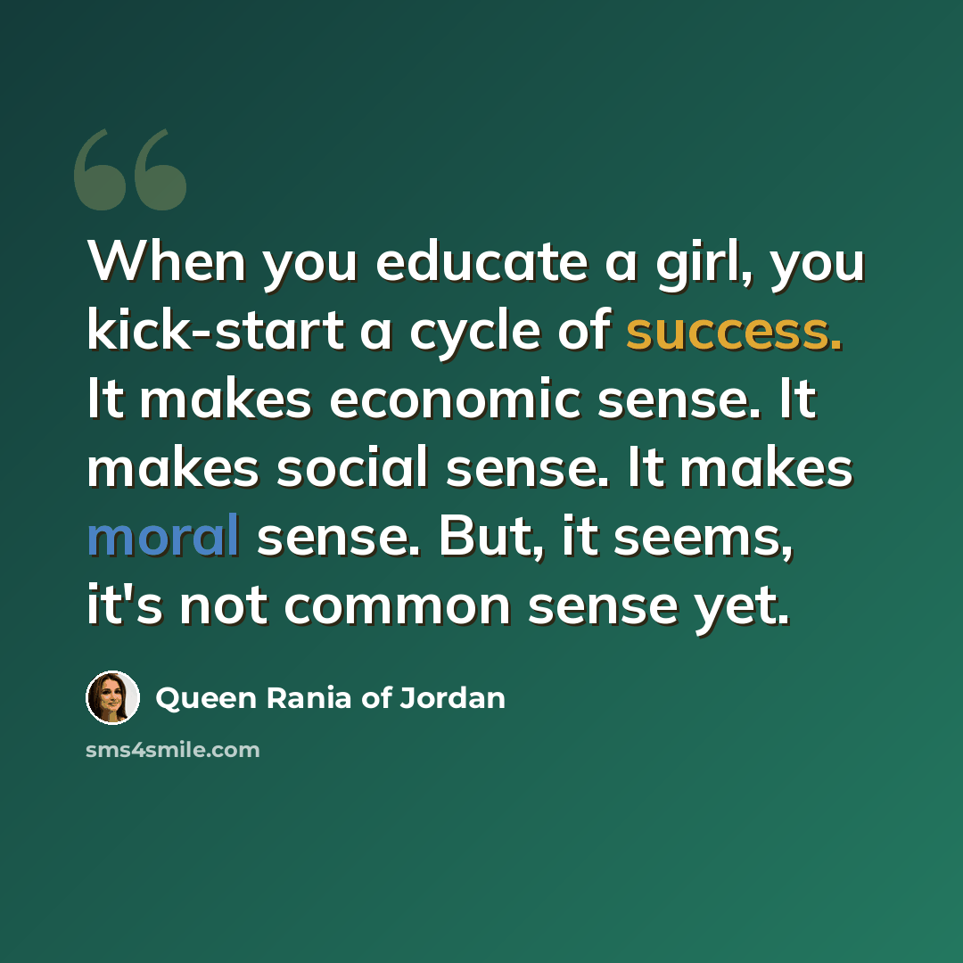 “When you educate a girl, you kick-start a cycle of success. It makes economic sense. It makes social sense. It makes moral sense. But, it seems, it's not common sense yet.” quote by Queen Rania of Jordan
