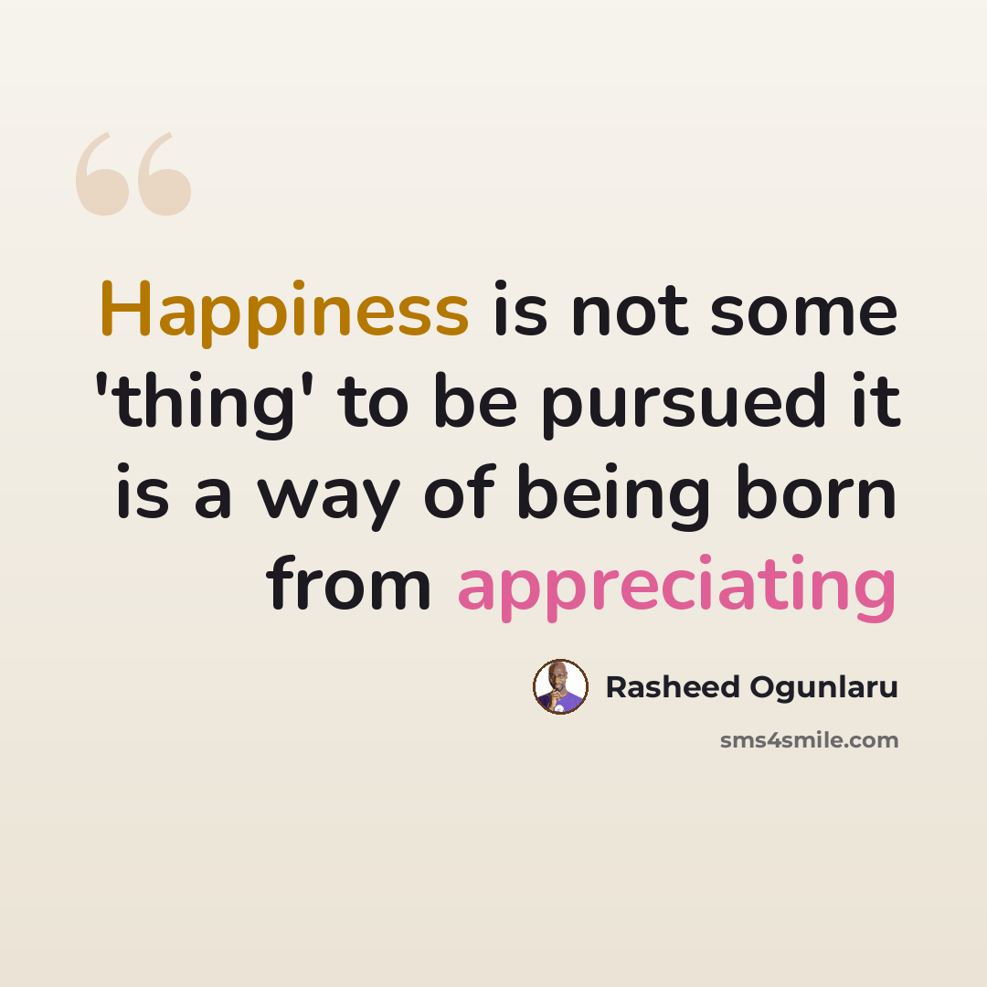 “Happiness is not some 'thing' to be pursued it is a way of being born from appreciating” quote by Rasheed Ogunlaru