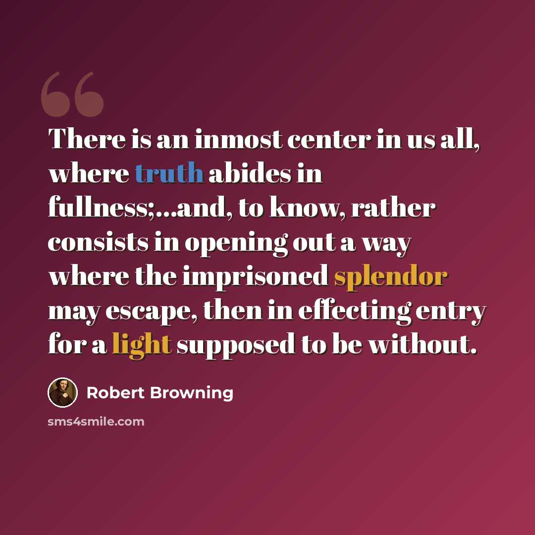 “There is an inmost center in us all, where truth abides in fullness;…and, to know, rather consists in opening out a way where the imprisoned splendor may escape, then in effecting entry for a light supposed to be without.” quote by Robert Browning