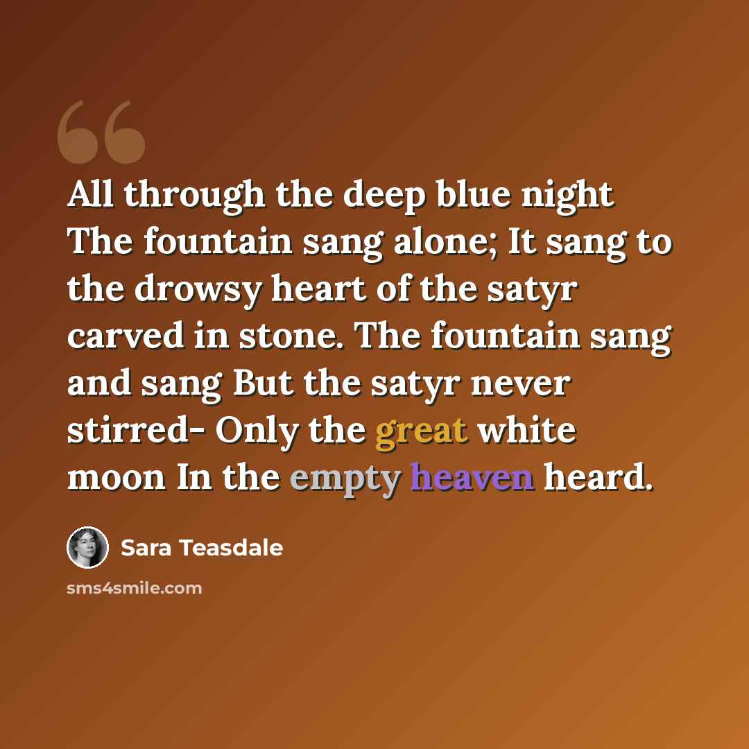 “All through the deep blue night The fountain sang alone; It sang to the drowsy heart of the satyr carved in stone. The fountain sang and sang But the satyr never stirred- Only the great white moon In the empty heaven heard.” quote by Sara Teasdale