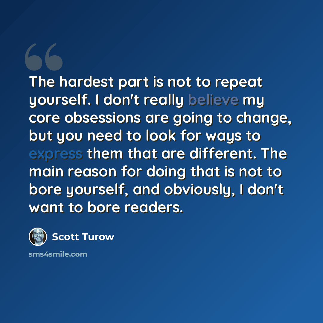 “The hardest part is not to repeat yourself. I don't really believe my core obsessions are going to change, but you need to look for ways to express them that are different. The main reason for doing that is not to bore yourself, and obviously, I don't want to bore readers.” quote by Scott Turow